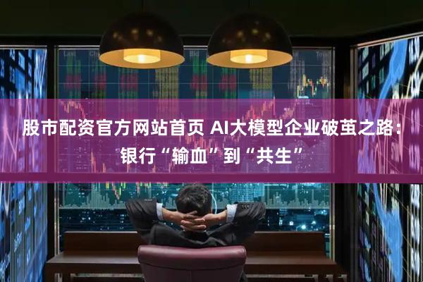 股市配资官方网站首页 AI大模型企业破茧之路：银行“输血”到“共生”