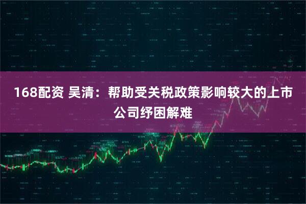 168配资 吴清：帮助受关税政策影响较大的上市公司纾困解难