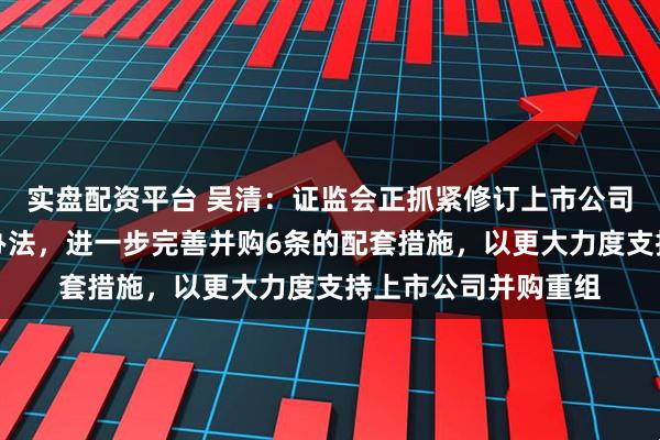 实盘配资平台 吴清：证监会正抓紧修订上市公司重大资产重组管理办法，进一步完善并购6条的配套措施，以更大力度支持上市公司并购重组