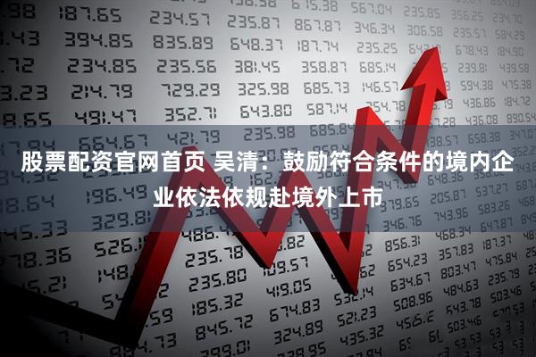 股票配资官网首页 吴清：鼓励符合条件的境内企业依法依规赴境外上市