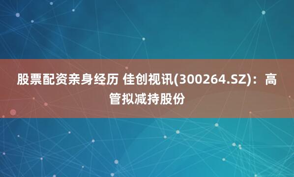 股票配资亲身经历 佳创视讯(300264.SZ)：高管拟减持股份