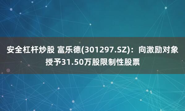 安全杠杆炒股 富乐德(301297.SZ)：向激励对象授予31.50万股限制性股票
