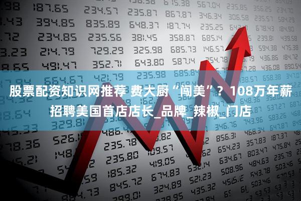 股票配资知识网推荐 费大厨“闯美”？108万年薪招聘美国首店店长_品牌_辣椒_门店