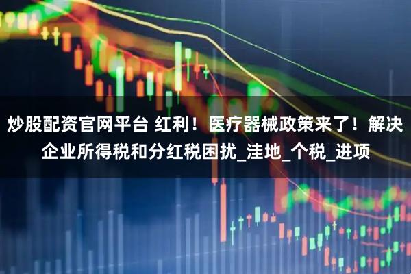 炒股配资官网平台 红利！医疗器械政策来了！解决企业所得税和分红税困扰_洼地_个税_进项