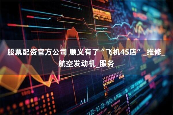 股票配资官方公司 顺义有了“飞机4S店”_维修_航空发动机_服务