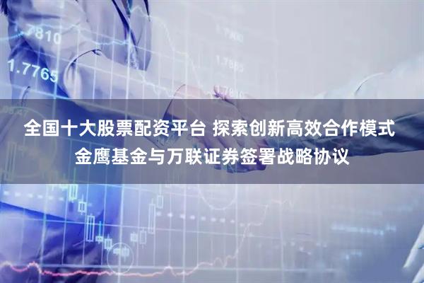 全国十大股票配资平台 探索创新高效合作模式 金鹰基金与万联证券签署战略协议