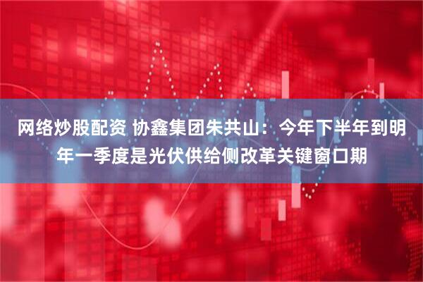 网络炒股配资 协鑫集团朱共山：今年下半年到明年一季度是光伏供给侧改革关键窗口期