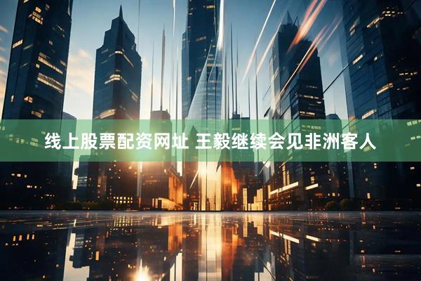线上股票配资网址 王毅继续会见非洲客人