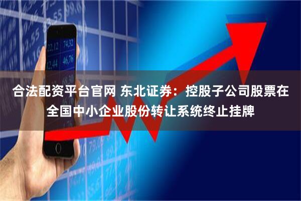 合法配资平台官网 东北证券：控股子公司股票在全国中小企业股份转让系统终止挂牌