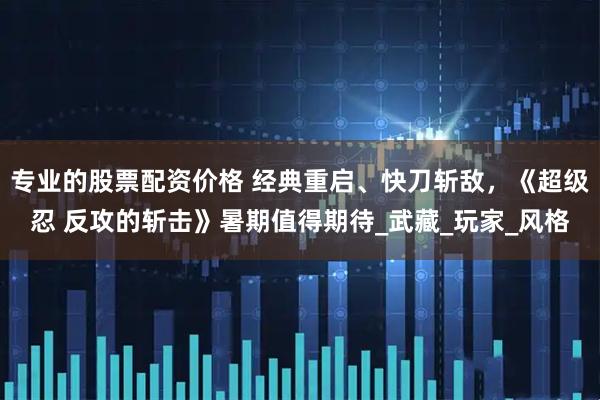 专业的股票配资价格 经典重启、快刀斩敌，《超级忍 反攻的斩击》暑期值得期待_武藏_玩家_风格