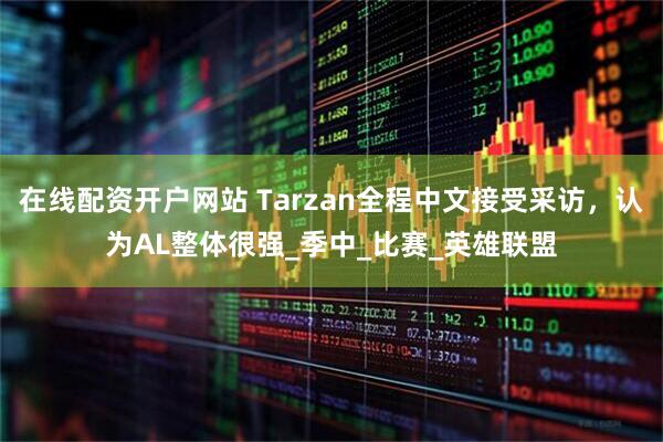 在线配资开户网站 Tarzan全程中文接受采访，认为AL整体很强_季中_比赛_英雄联盟