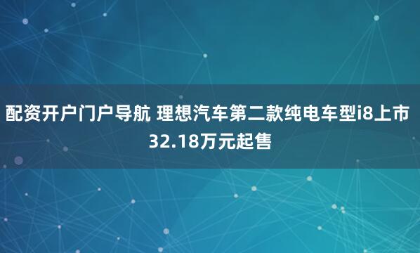 配资开户门户导航 理想汽车第二款纯电车型i8上市 32.18万元起售