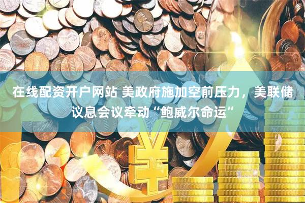 在线配资开户网站 美政府施加空前压力，美联储议息会议牵动“鲍威尔命运”