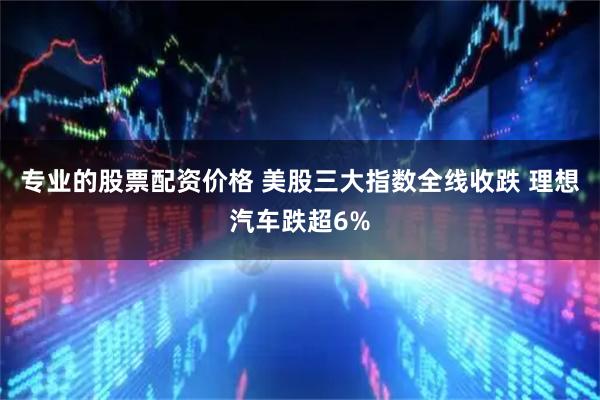 专业的股票配资价格 美股三大指数全线收跌 理想汽车跌超6%