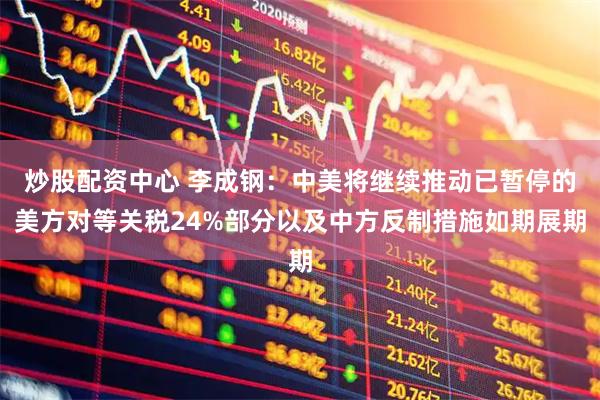 炒股配资中心 李成钢：中美将继续推动已暂停的美方对等关税24%部分以及中方反制措施如期展期