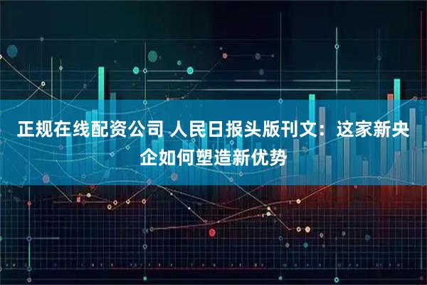 正规在线配资公司 人民日报头版刊文：这家新央企如何塑造新优势