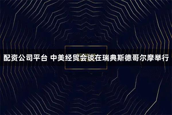 配资公司平台 中美经贸会谈在瑞典斯德哥尔摩举行