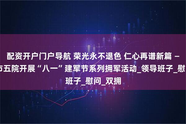 配资开户门户导航 荣光永不退色 仁心再谱新篇 ——邢台市五院开展“八一”建军节系列拥军活动_领导班子_慰问_双拥