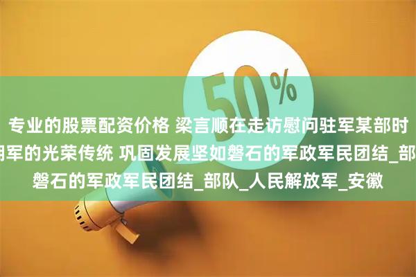 专业的股票配资价格 梁言顺在走访慰问驻军某部时强调 弘扬军爱民民拥军的光荣传统 巩固发展坚如磐石的军政军民团结_部队_人民解放军_安徽