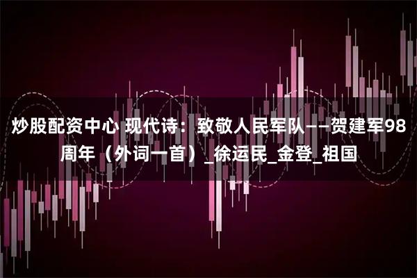 炒股配资中心 现代诗：致敬人民军队——贺建军98周年（外词一首）_徐运民_金登_祖国