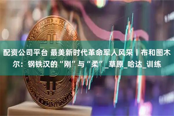配资公司平台 最美新时代革命军人风采丨布和图木尔：钢铁汉的“刚”与“柔”_草原_哈达_训练