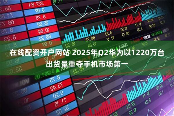在线配资开户网站 2025年Q2华为以1220万台出货量重夺手机市场第一