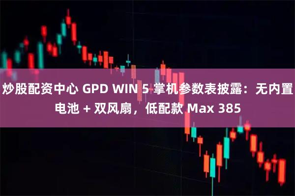 炒股配资中心 GPD WIN 5 掌机参数表披露：无内置电池 + 双风扇，低配款 Max 385