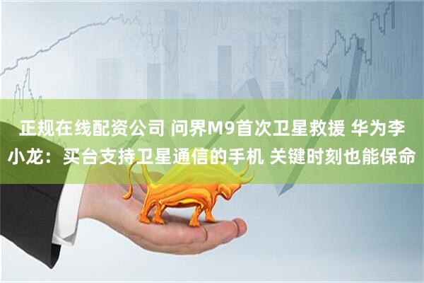 正规在线配资公司 问界M9首次卫星救援 华为李小龙：买台支持卫星通信的手机 关键时刻也能保命