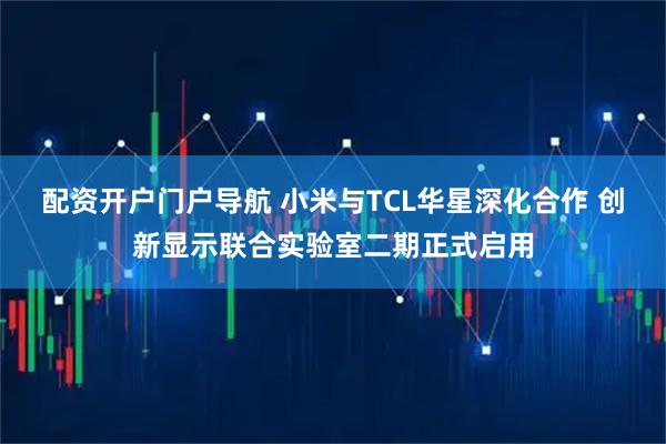 配资开户门户导航 小米与TCL华星深化合作 创新显示联合实验室二期正式启用