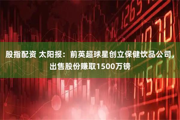 股指配资 太阳报：前英超球星创立保健饮品公司，出售股份赚取1500万镑
