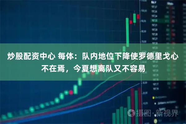 炒股配资中心 每体：队内地位下降使罗德里戈心不在焉，今夏想离队又不容易