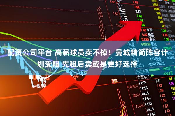 配资公司平台 高薪球员卖不掉！曼城精简阵容计划受阻 先租后卖或是更好选择