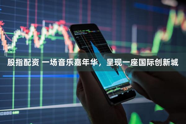 股指配资 一场音乐嘉年华，呈现一座国际创新城