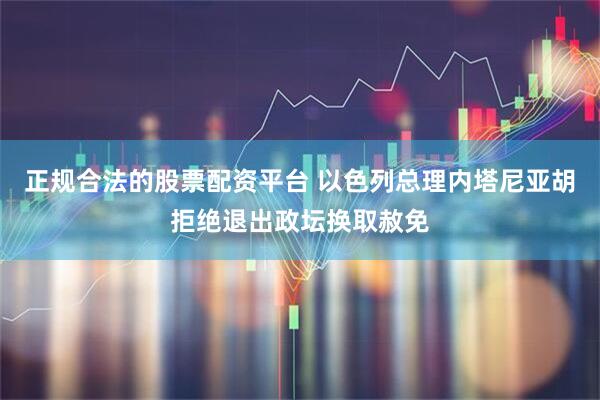 正规合法的股票配资平台 以色列总理内塔尼亚胡拒绝退出政坛换取赦免