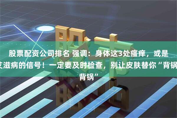 股票配资公司排名 强调:身体这3处瘙痒,或是艾滋病的信号!一定要及时检查,别让皮肤替你“背锅”