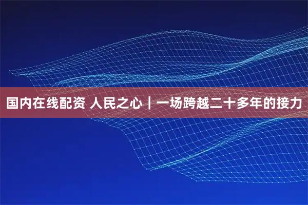 国内在线配资 人民之心｜一场跨越二十多年的接力