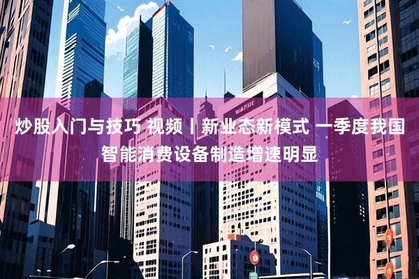 炒股入门与技巧 视频丨新业态新模式 一季度我国智能消费设备制造增速明显