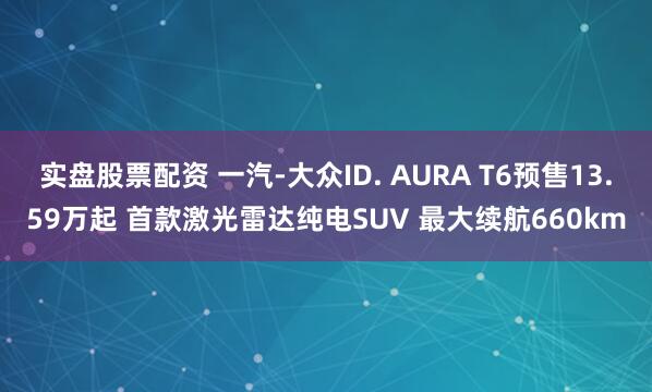 实盘股票配资 一汽-大众ID. AURA T6预售13.59万起 首款激光雷达纯电SUV 最大续航660km