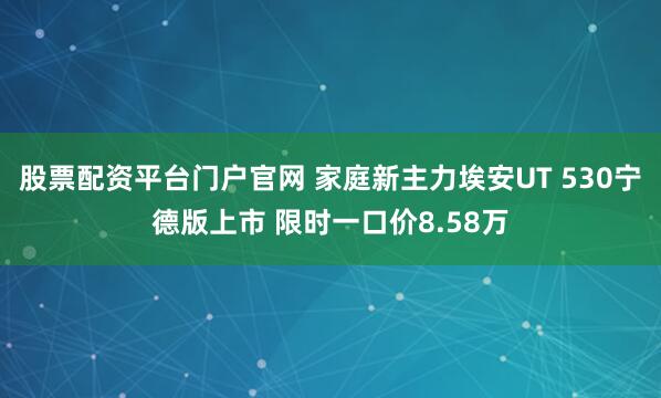 股票配资平台门户官网 家庭新主力埃安UT 530宁德版上市 限时一口价8.58万